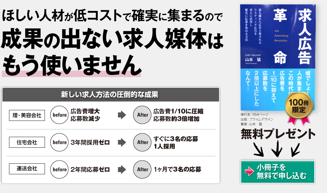 求人媒体を一切使わない新しい求人募集方法今取り組めば圧倒的な成果を出せます… 求人広告革命 単行本:154ページ/出版社:プライムデザイン/著者:山本 猛 定価:800円のところ 100冊限定 無料プレゼント